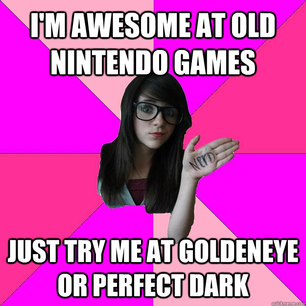 I'm awesome at old nintendo games just try me at goldeneye or perfect dark  Idiot Nerd Girl