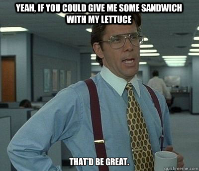 Yeah, if you could give me some sandwich with my lettuce That'd be great.  Bill lumberg