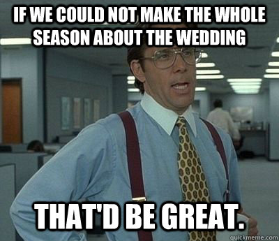 If we could not make the whole season about the wedding That'd be great.  Bill lumberg