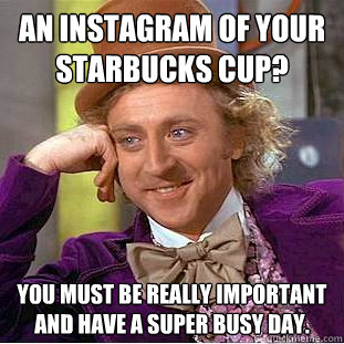 An instagram of your starbucks cup? You must be really important and have a super busy day.   Condescending Wonka