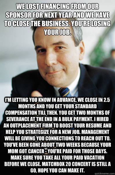 We lost financing from our sponsor for next year and we have to close the business. You're losing your job. I'm letting you know in advance. We close in 2.5 months and you get your standard compensation till then. You get two months of severance at the en - We lost financing from our sponsor for next year and we have to close the business. You're losing your job. I'm letting you know in advance. We close in 2.5 months and you get your standard compensation till then. You get two months of severance at the en  Good Guy Boss