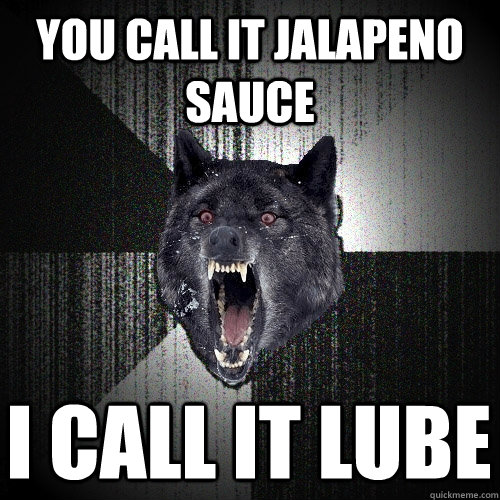 You call it jalapeno sauce I call it lube  Insanity Wolf