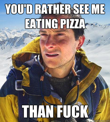 You'd rather see me eating pizza than fuck - You'd rather see me eating pizza than fuck  Bear Grylls