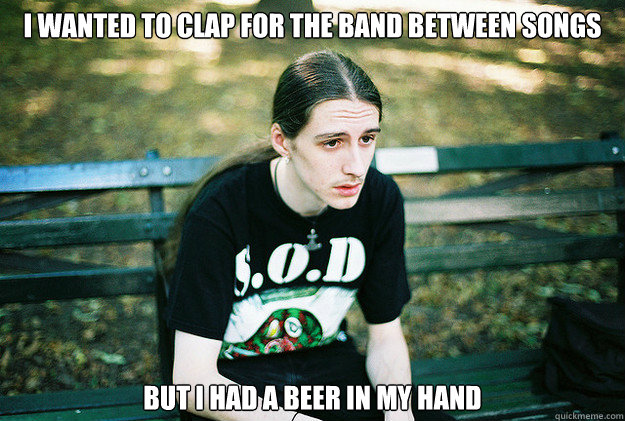 i wanted to clap for the band between songs but i had a beer in my hand  First World Metal Problems