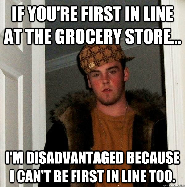 If you're first in line at the grocery store... I'm disadvantaged because I can't be first in line too. - If you're first in line at the grocery store... I'm disadvantaged because I can't be first in line too.  Scumbag Steve