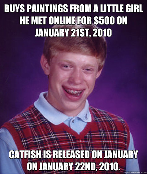 Buys paintings from a little girl he met online for $500 on January 21st, 2010 Catfish is released on January on January 22nd, 2010.  Bad Luck Brian