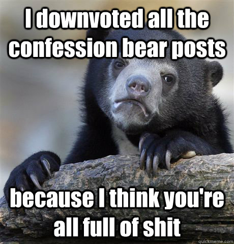 I downvoted all the confession bear posts because I think you're all full of shit  Confession Bear