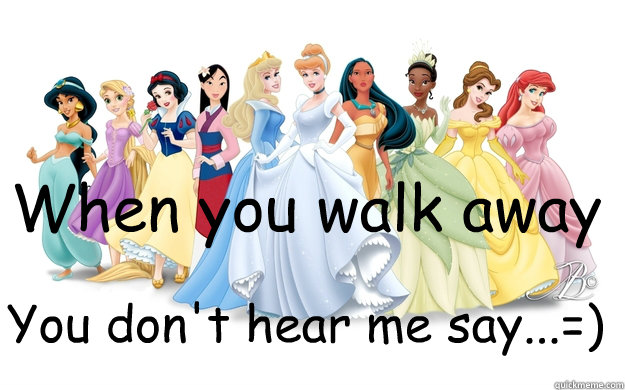 When you walk away You don't hear me say...=)  disney princesses