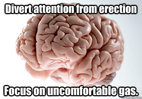 Divert attention from erection Focus on uncomfortable gas.    Scumbag Brain