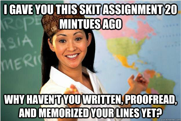 I gave you this skit assignment 20 mintues ago Why haven't you written, proofread, and memorized your lines yet?  Scumbag Teacher