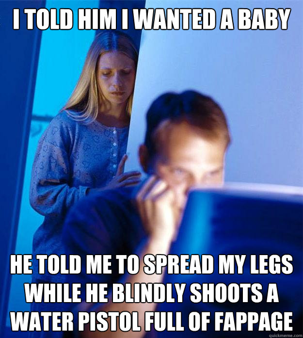 i told him i wanted a baby he told me to spread my legs while he blindly shoots a water pistol full of fappage - i told him i wanted a baby he told me to spread my legs while he blindly shoots a water pistol full of fappage  Redditors Wife