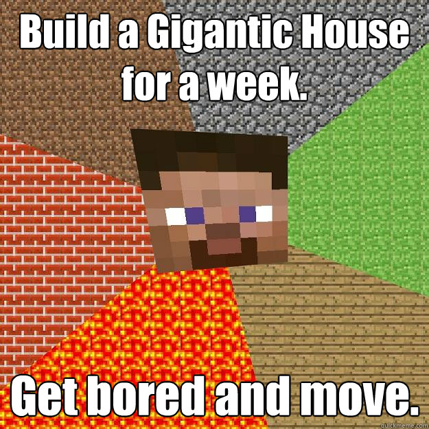 Build a Gigantic House for a week. Get bored and move.  Minecraft