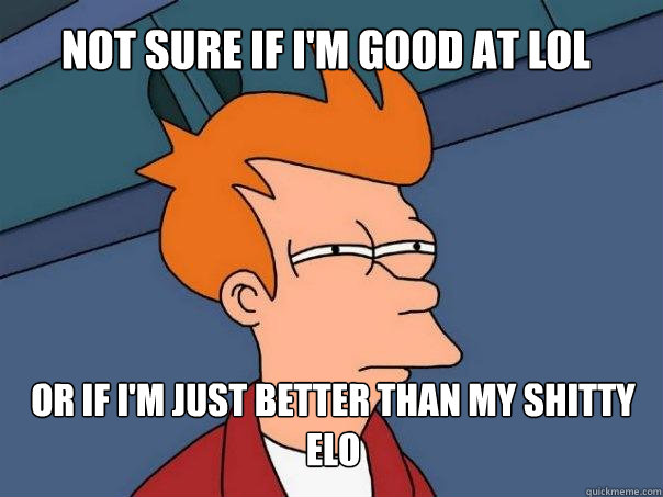 not sure if I'm good at LoL or if i'm just better than my shitty ELO  Futurama Fry