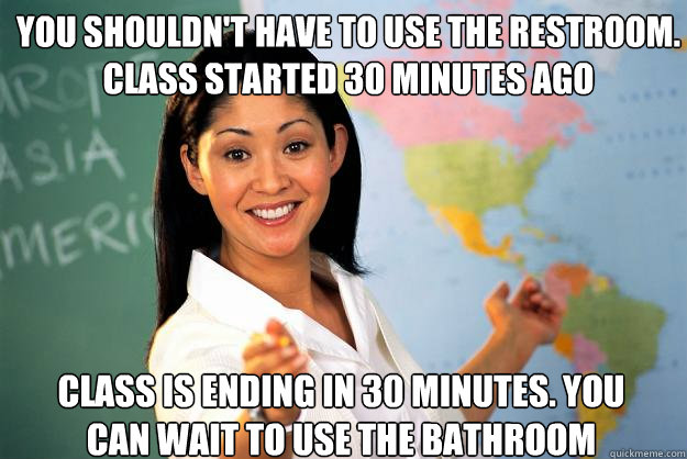 you shouldn't have to use the restroom. class started 30 minutes ago class is ending in 30 minutes. you can wait to use the bathroom  Unhelpful High School Teacher