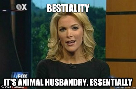 Bestiality It's animal husbandry, essentially  Megyn Kelly