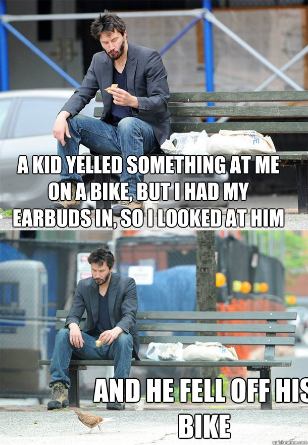 a kid yelled something at me on a bike, but I had my earbuds in, so I looked at him and he fell off his bike  Sad Keanu