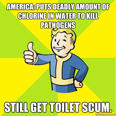 America: Puts deadly amount of chlorine in water to kill pathogens still get toilet scum.  Fallout new vegas