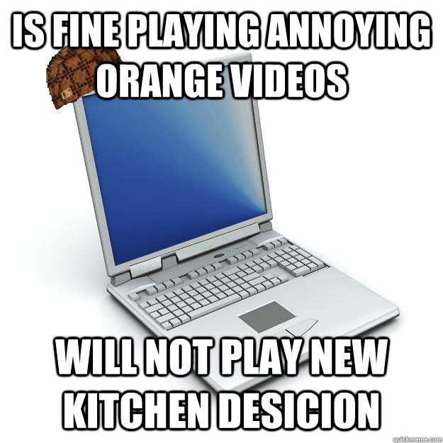 is fine playing annoying orange videos will not play new kitchen desicion - is fine playing annoying orange videos will not play new kitchen desicion  Scumbag computer