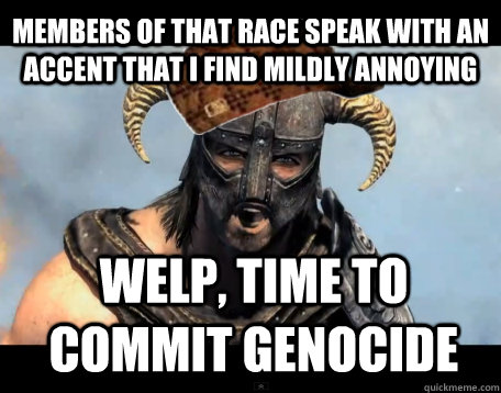 Members of that race speak with an accent that i find mildly annoying Welp, time to commit genocide  Scumbag Dovahkiin