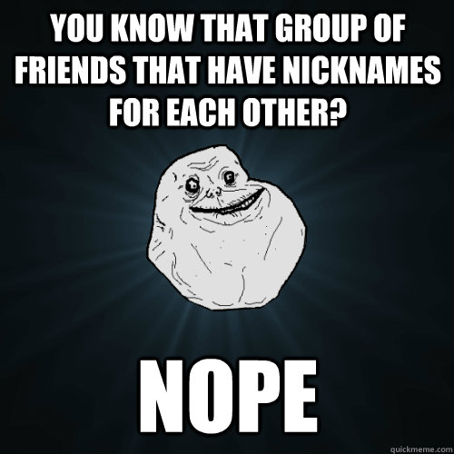 You know that group of friends that have nicknames for each other? Nope  Forever Alone