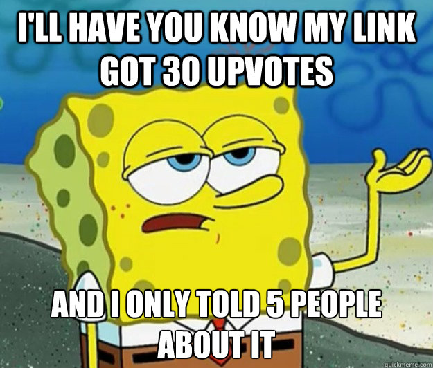 I'll have you know my link got 30 upvotes And I only told 5 people about it  Tough Spongebob