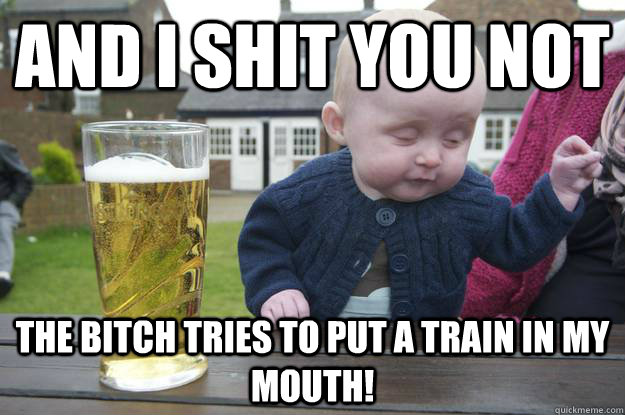 And I shit you not The bitch tries to put a train in my mouth!  drunk baby