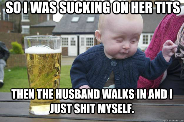 SO I was sucking on her tits Then the husband walks in and I just shit myself.  drunk baby