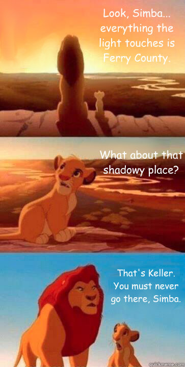 Look, Simba... everything the light touches is Ferry County. What about that shadowy place? That's Keller. You must never go there, Simba. - Look, Simba... everything the light touches is Ferry County. What about that shadowy place? That's Keller. You must never go there, Simba.  SIMBA