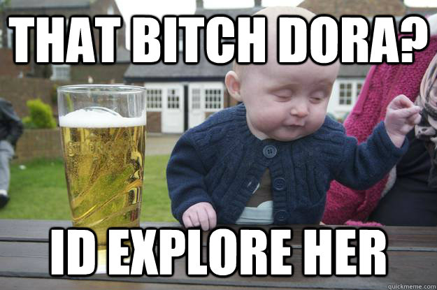 That bitch Dora? Id explore her  drunk baby