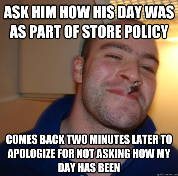 Ask him how his day was as part of store policy comes back two minutes later to apologize for not asking how my day has been  Good Guy Greg 