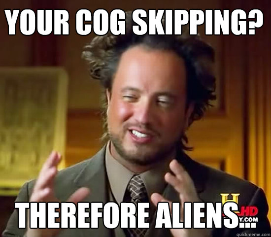 your cog skipping? therefore aliens...  Ancient Aliens