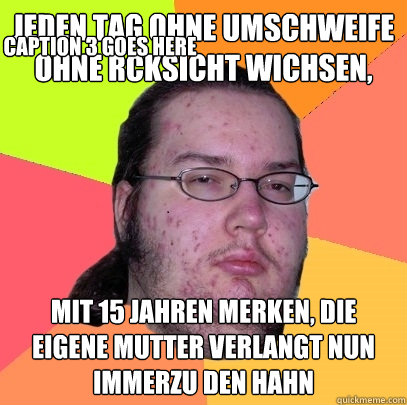 Jeden Tag ohne Umschweife ohne rücksicht wichsen,  mit 15 jahren merken, die eigene mutter verlangt nun immerzu den hahn Caption 3 goes here  Butthurt Dweller