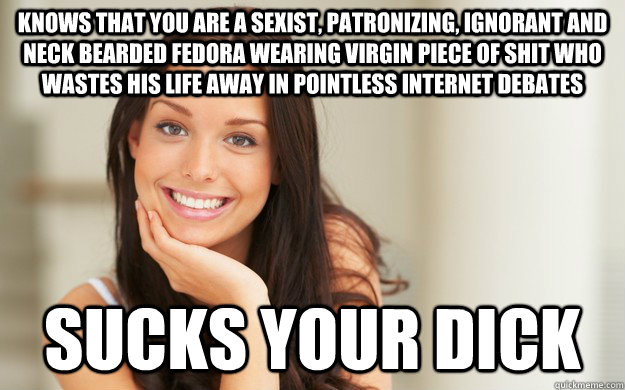 Knows that you are a sexist, patronizing, ignorant and neck bearded fedora wearing virgin piece of shit who wastes his life away in pointless internet debates sucks your dick - Knows that you are a sexist, patronizing, ignorant and neck bearded fedora wearing virgin piece of shit who wastes his life away in pointless internet debates sucks your dick  Good Girl Gina