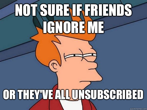 Not sure if friends ignore me Or they've all unsubscribed - Not sure if friends ignore me Or they've all unsubscribed  Futurama Fry