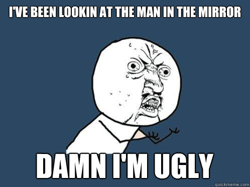 I've been lookin at the man in the mirror Damn I'm ugly  Y U No