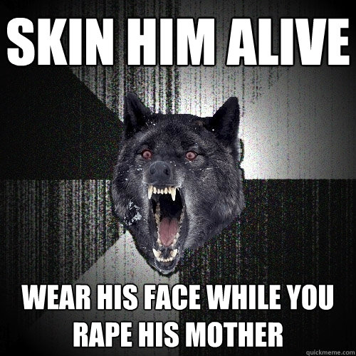 SKIN HIM ALIVE WEAR HIS FACE WHILE YOU RAPE HIS MOTHER  Insanity Wolf