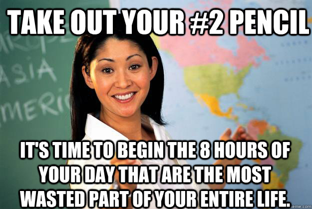 Take out your #2 pencil It's time to begin the 8 hours of your day that are the most wasted part of your entire life.  Unhelpful High School Teacher