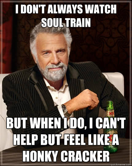 I don't always watch soul train But when I do, I can't help but feel like a honky cracker  The Most Interesting Man In The World