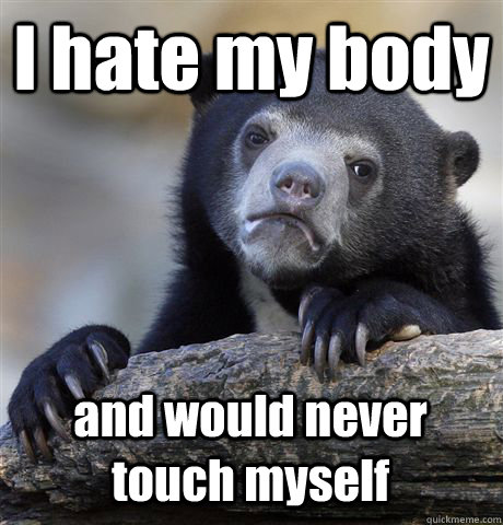 I hate my body and would never touch myself  Confession Bear