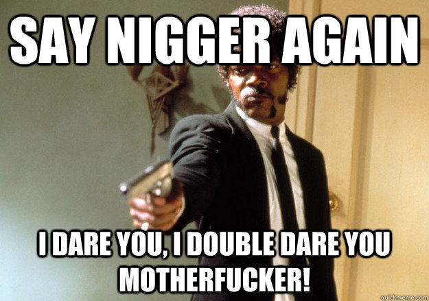 say nigger again i dare you, i double dare you motherfucker! - say nigger again i dare you, i double dare you motherfucker!  Samuel L Jackson