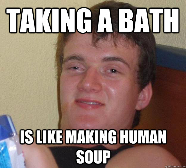 Taking a bath Is like making human soup  10 Guy