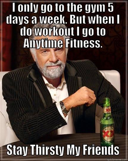 I ONLY GO TO THE GYM 5 DAYS A WEEK. BUT WHEN I DO WORKOUT I GO TO ANYTIME FITNESS. STAY THIRSTY MY FRIENDS The Most Interesting Man In The World