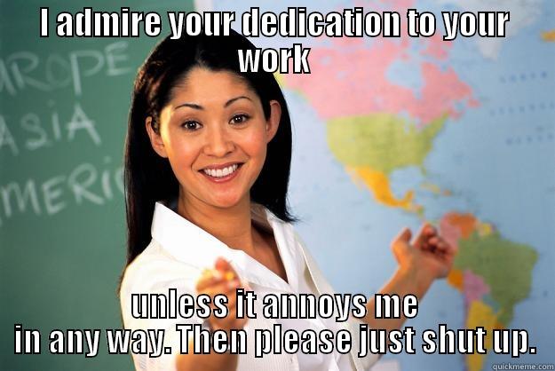 I admire your dedication... - I ADMIRE YOUR DEDICATION TO YOUR WORK UNLESS IT ANNOYS ME IN ANY WAY. THEN PLEASE JUST SHUT UP. Unhelpful High School Teacher