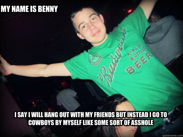 i say i will hang out with my friends but instead i go to cowboys by myself like some sort of asshole my name is benny  benny