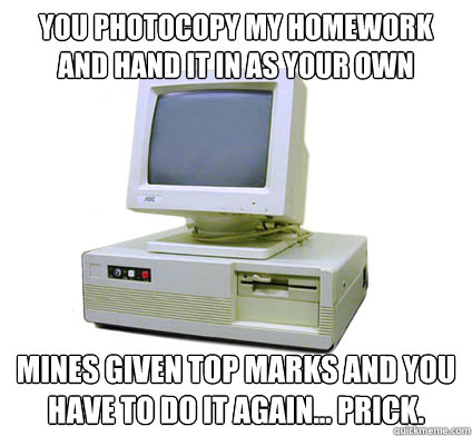 you photocopy my homework and hand it in as your own mines given top marks and you have to do it again... prick.  Your First Computer