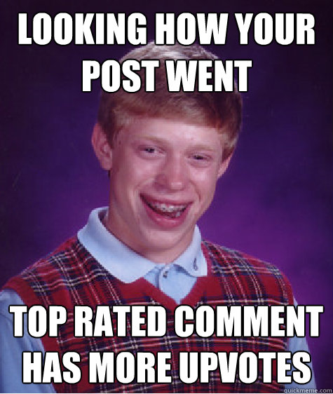 looking how your post went Top rated comment has more upvotes  Bad Luck Brian