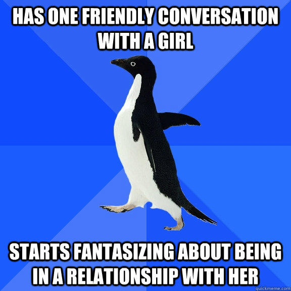 Has one friendly conversation with a girl starts fantasizing about being in a relationship with her   