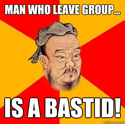 Man who leave group... is a bastid!  Confucius says