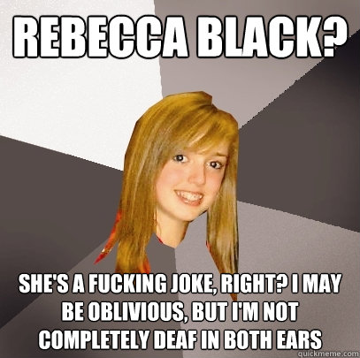 REBECCA BLACK? SHE'S A FUCKING JOKE, RIGHT? I MAY BE OBLIVIOUS, BUT I'M NOT COMPLETELY DEAF IN BOTH EARS  Musically Oblivious 8th Grader