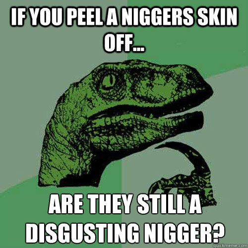 If you peel a niggers skin off... Are they still a disgusting nigger?
 - If you peel a niggers skin off... Are they still a disgusting nigger?
  Philosoraptor